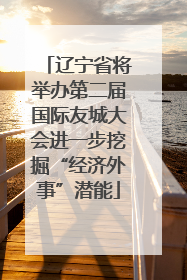 辽宁省将举办第二届国际友城大会进一步挖掘“经济外事”潜能