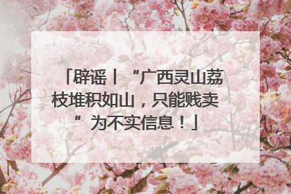 辟谣丨“广西灵山荔枝堆积如山，只能贱卖”为不实信息！