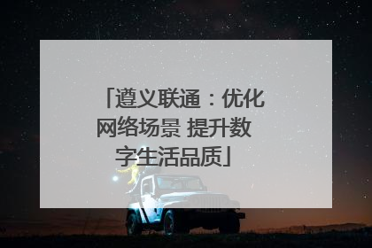 遵义联通：优化网络场景 提升数字生活品质