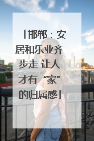 邯郸：安居和乐业齐步走 让人才有“家”的归属感
