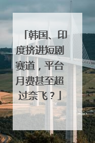 韩国、印度挤进短剧赛道，平台月费甚至超过奈飞？
