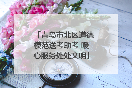 青岛市北区道德模范送考助考 暖心服务处处文明