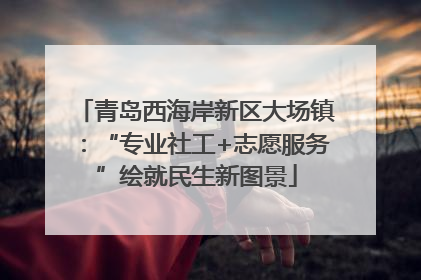 青岛西海岸新区大场镇：“专业社工+志愿服务”绘就民生新图景