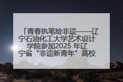 青春执笔绘非遗——辽宁石油化工大学艺术设计学院参加2025 年辽宁省“非遗新青年”高校优秀作品推荐活动