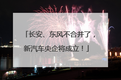 长安、东风不合并了，新汽车央企将成立！