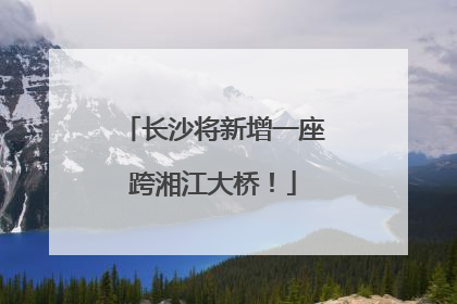 长沙将新增一座跨湘江大桥！