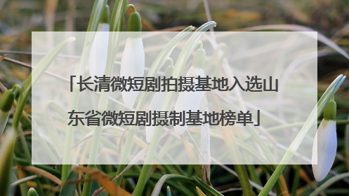 长清微短剧拍摄基地入选山东省微短剧摄制基地榜单