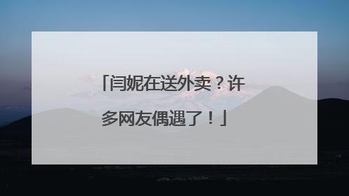 闫妮在送外卖？许多网友偶遇了！