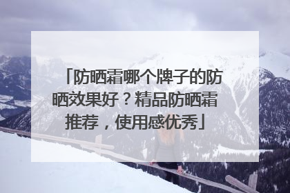 防晒霜哪个牌子的防晒效果好？精品防晒霜推荐，使用感优秀