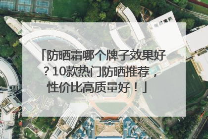 防晒霜哪个牌子效果好？10款热门防晒推荐，性价比高质量好！