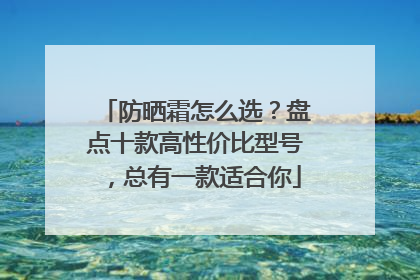 防晒霜怎么选？盘点十款高性价比型号，总有一款适合你