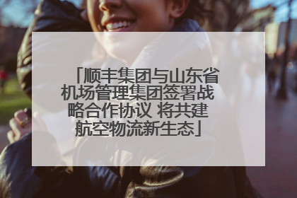 顺丰集团与山东省机场管理集团签署战略合作协议 将共建航空物流新生态