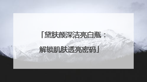 黛肤颜深洁亮白瓶：解锁肌肤透亮密码