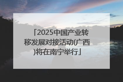 2025中国产业转移发展对接活动(广西)将在南宁举行