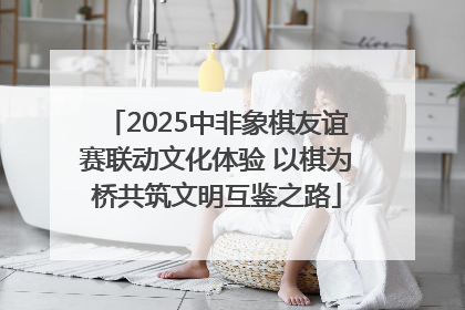 2025中非象棋友谊赛联动文化体验 以棋为桥共筑文明互鉴之路
