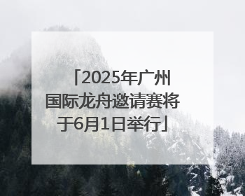 2025年广州国际龙舟邀请赛将于6月1日举行