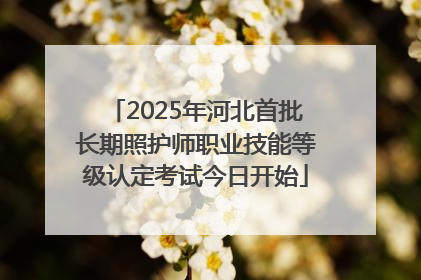 2025年河北首批长期照护师职业技能等级认定考试今日开始