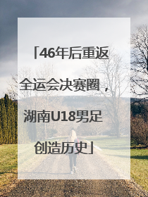 46年后重返全运会决赛圈，湖南U18男足创造历史