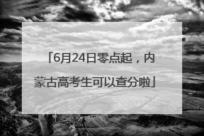 6月24日零点起，内蒙古高考生可以查分啦
