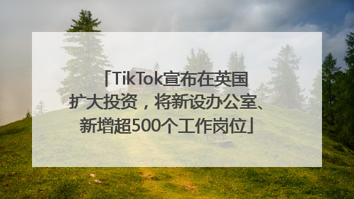 TikTok宣布在英国扩大投资，将新设办公室、新增超500个工作岗位